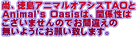 尚、徳島アニマルオアシスTAOと Animal's Oasisは、関係性は ございませんのでお間違えの 無いようにお願い致します。
